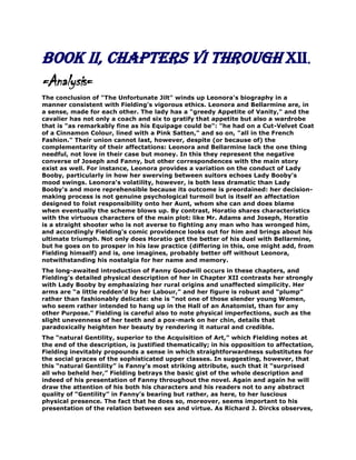 Book II, Chapters VI through XII.
=Analysis=
The conclusion of "The Unfortunate Jilt" winds up Leonora's biography in a
manner consistent with Fielding's vigorous ethics. Leonora and Bellarmine are, in
a sense, made for each other. The lady has a "greedy Appetite of Vanity," and the
cavalier has not only a coach and six to gratify that appetite but also a wardrobe
that is "as remarkably fine as his Equipage could be": "he had on a Cut-Velvet Coat
of a Cinnamon Colour, lined with a Pink Satten," and so on, "all in the French
Fashion." Their union cannot last, however, despite (or because of) the
complementarity of their affectations: Leonora and Bellarmine lack the one thing
needful, not love in their case but money. In this they represent the negative
converse of Joseph and Fanny, but other correspondences with the main story
exist as well. For instance, Leonora provides a variation on the conduct of Lady
Booby, particularly in how her swerving between suitors echoes Lady Booby's
mood swings. Leonora's volatility, however, is both less dramatic than Lady
Booby’s and more reprehensible because its outcome is preordained: her decisionmaking process is not genuine psychological turmoil but is itself an affectation
designed to foist responsibility onto her Aunt, whom she can and does blame
when eventually the scheme blows up. By contrast, Horatio shares characteristics
with the virtuous characters of the main plot: like Mr. Adams and Joseph, Horatio
is a straight shooter who is not averse to fighting any man who has wronged him,
and accordingly Fielding's comic providence looks out for him and brings about his
ultimate triumph. Not only does Horatio get the better of his duel with Bellarmine,
but he goes on to prosper in his law practice (differing in this, one might add, from
Fielding himself) and is, one imagines, probably better off without Leonora,
notwithstanding his nostalgia for her name and memory.
The long-awaited introduction of Fanny Goodwill occurs in these chapters, and
Fielding’s detailed physical description of her in Chapter XII contrasts her strongly
with Lady Booby by emphasizing her rural origins and unaffected simplicity. Her
arms are “a little redden’d by her Labour,” and her figure is robust and “plump”
rather than fashionably delicate: she is “not one of those slender young Women,
who seem rather intended to hang up in the Hall of an Anatomist, than for any
other Purpose.” Fielding is careful also to note physical imperfections, such as the
slight unevenness of her teeth and a pox-mark on her chin, details that
paradoxically heighten her beauty by rendering it natural and credible.
The “natural Gentility, superior to the Acquisition of Art,” which Fielding notes at
the end of the description, is justified thematically; in his opposition to affectation,
Fielding inevitably propounds a sense in which straightforwardness substitutes for
the social graces of the sophisticated upper classes. In suggesting, however, that
this “natural Gentility” is Fanny’s most striking attribute, such that it “surprised
all who beheld her,” Fielding betrays the basic gist of the whole description and
indeed of his presentation of Fanny throughout the novel. Again and again he will
draw the attention of his both his characters and his readers not to any abstract
quality of “Gentility” in Fanny’s bearing but rather, as here, to her luscious
physical presence. The fact that he does so, moreover, seems important to his
presentation of the relation between sex and virtue. As Richard J. Dircks observes,

 