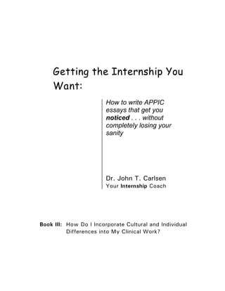 Getting the Internship You
    Want:
                        How to write APPIC
                        essays that get you
                        noticed . . . without
                        completely losing your
                        sanity




                        Dr. John T. Carlsen
                        Your Internship Coach




Book III: How Do I Incorporate Cultural and Individual
          Differences into My Clinical Work?
 