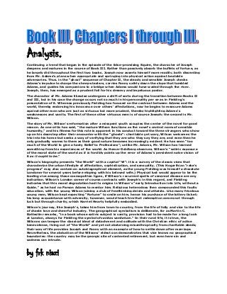 Analysis.
Continuing a trend that began in the episode of the false-promising Squire, the character of Joseph
deepens and matures in the course of Book III. Rather than passively absorb the buffets of fortune, as
he largely did throughout the first two books, Joseph now asserts himself more readily, both dissenting
from Mr. Adams's plans when appropriate and springing into physical action against beatable
adversaries. Thus, in the "ghost" sequence of Chapter II, the steady and sensible Joseph checks
Adams's impulse to charge the sheep-stealers, carries Fanny safely down the slope that tumbled
Adams, and guides his companions to a bridge when Adams would have waded through the river.
Joseph, then, has emerged as a prudent foil for his dreamy and impetuous pastor.
The character of Mr. Adams likewise undergoes a shift of sorts during the transition between Books II
and III, but in his case the change occurs not so much in his personality per se as in Fielding's
presentation of it. Whereas previously Fielding has focused on the contrast between Adams and the
world, thereby endorsing his innocence over others' affectations, now he begins to measure Adams
against other men who are just as virtuous but more prudent, thereby highlighting Adams's
weaknesses and vanity. The first of these other virtuous men is of course Joseph; the second is Mr.
Wilson.
The story of Mr. Wilson's reformation after a misspent youth occupies the center of the novel for good
reason. As one critic has said, "the mature Wilson functions as the novel's central norm of sensible
humanity," and his fitness for this role is apparent in his conduct toward the three strangers who show
up on his doorstep after their encounter with the "ghosts": charitable yet wary, Wilson welcomes the
trio into his home but seeks a way of verifying that they are who they say they are, and even then he
only gradually warms to them as their good nature becomes increasingly evident. He has seen "too
much of the World to give a hasty Belief to Professions"; unlike Mr. Adams, Mr. Wilson has learned
something from his experiences of the world. As Homer Goldberg observes, Wilson's "satiric exposure
of the moral state of the world as it is forcibly points up the error of Adams's persistent naïve vision of
it as it ought to be."
Wilson's biography presents "the World" with a capital "W": it is a survey of the classic vices that
characterize the urban lifestyle of affectation, sophistication, and sensuality. (This Hogarthian "rake's
progress" may also contain an autobiographical element, as the young Fielding was himself a dissolute
Londoner for several years before eloping with his beloved wife.) Physical lust would appear to be the
leading vice among these cosmopolitan types, if Wilson's recurrent spells of venereal disease are any
indication. Wilson's London career of course contrasts with Joseph's in this regard, and Fielding
indicates that this moral degradation had its origins in Wilson's "early Introduction into Life, without a
Guide," as he had no Parson Adams to mentor him. Religious heterodoxy then compounded this faulty
education, with the young Wilson joining a club of freethinking deists and atheists. Like many frivolous
young men, Wilson kept expecting "Fortune" to smile on him, hence his purchase of the lottery ticket;
his long acquaintance with adversity, however, would teach him that redemption comes not through
luck but through charity, which Harriet Hearty helpfully embodied.
Wilson's journey, like Joseph's, takes him from town to country, from the life of folly and vice to the life
of chaste love and cheerful industry. The geographical symbolism is deliberate, for as Martin C.
Battestin remarks, "in a book whose satiric subject is vanity, provision had to be made for a long look
at London, always for Fielding the symbol ofvanitas vanitatum." In their rural life, it is true, the
Wilsons can temper the classical ideal of detachment and solitude with the Christian ethic of active
benevolence, living out of "the World" and yet not abstaining misanthropically from charitable deeds;
their way of life provides Joseph and Fanny with an example of how to settle down after marriage.
Nevertheless, the abduction of the Wilsons' eldest son demonstrates that vice knows no geographical
boundaries: the country may be the georgic site of contented retirement, but even here sin and
sadness can intrude.

by frk niazi

 