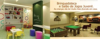 Material publicitário de divulgação interna com imagens meramente ilustrativas. Sujeito a alterações.                               Material publicitário de divulgação interna com imagens meramente ilustrativas. Sujeito a alterações.




                                                                                                               Brinquedoteca
                                                                                                                e Salão de Jogos Juvenil.
                                                                                                            As crianças vão ter muito mais diversão em casa.




                                                                                                                                                                                            Ilustração astística do salão de jogos juvenil.


Ilustração astística da brinquedoteca.
 