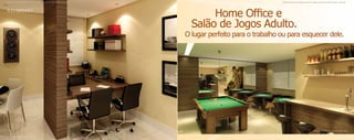 Material publicitário de divulgação interna com imagens meramente ilustrativas. Sujeito a alterações.                                    Material publicitário de divulgação interna com imagens meramente ilustrativas. Sujeito a alterações.




                                                                                                               Home Office e
                                                                                                          Salão de Jogos Adulto.
                                                                                                        O lugar perfeito para o trabalho ou para esquecer dele.




                                                                                                                                                                                          Ilustração astística do salão de jogos adulto.


Ilustração astística do home office.
 