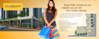 Material publicitário de divulgação interna com imagens meramente ilustrativas. Sujeito a alterações.                                                                  Material publicitário de divulgação interna com imagens meramente ilustrativas. Sujeito a alterações.




                                                                                                                          Smart Mall. Invista em um
                                                                                                                        negócio que já vem
                                                                                                                           com muitos clientes.
                                                                                                                         Além de toda infraestrutura, o projeto do Illuminato
                                                                                                                  ainda oferece mais um grande diferencial: o Smar t Mall. São
                                                                                                                  apenas 15 lojas com todos os motivos que você precisa
                                                                                                                  para fazer um excelente investimento.



                                                                                                              • Lojas de 47m² a 138m²;
                                                                                                              • Fluxo dos moradores do residencial;
                                                                                                              • Avenida com grande fluxo de pessoas e potenciais clientes;
                                                                                                               • Todas as lojas com vitrines voltadas para a rua;
                                                                                                                • Alto potencial de valorização;
                                                                                                                 • Bolsões de estacionamento público;
                                                                                                                 • Facilidade de locação;
                                                                                                                 • Pé-direito duplo;
                                                                                                                    • Banheiros privativos.




Ilustração astística do smar t mall.
 
