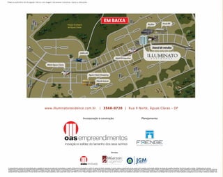 Material publicitário de divulgação interna com imagens meramente ilustrativas. Sujeito a alterações.




                                                                                                                                                                                     EM BAIXA




                                                                     www.illuminatoresidence.com.br                                                                          | 3568-0720 | Rua 9 Norte, Águas Claras - DF




O empreendimento somente será comercializado após a expedição do alvará de aprovação pela municipalidade e o registro do Memorial de Incorporação no cartório de registro de imóveis competente. Os móveis, objetos e revestimentos de piso, parede e forro presentes nas ilustrações artísticas das plantas são sugestões decorativas, não fazendo parte do contrato. O detalhamento dos serviços,
equipamentos e acabamentos que farão parte deste empreendimento constará no memorial descritivo, na convenção de condomínio e no compromisso de compra e venda. Medidas livres entre paredes estão sujeitas a variações em decorrência da execução e dos acabamentos a serem utilizados. Em conformidade com a lei 4.591/64, as fotos, perspectivas e plantas deste material são meramente ilustrativas
e podem apresentar variação de tonalidade. Os materiais e o mobiliário que serão utilizados constam no memorial descritivo. A vegetação que compõe o paisagismo retratado nas perspectivas é meramente ilustrativa e apresenta porte adulto de referência. Na entrega do empreendimento, essa vegetação poderá apresentar diferenças de tamanho e porte, mas estará de acordo com o projeto paisagístico do
empreendimento. Responsável técnico: Fernando Garrido-CREA xxxxxD. Projeto arquitetônico: Júlio Crosara-CREA xxxxxD. JGM-CRECI: CJ 13717. MGarzon Eugenio-CRECI: CJ 11192. Este material é de uso estritamente interno das imobiliárias credenciadas e da incorporadora, sendo vedada a sua utilização total ou parcial como material publicitário, propaganda ou a sua entrega a clientes por qualquer meio.
 