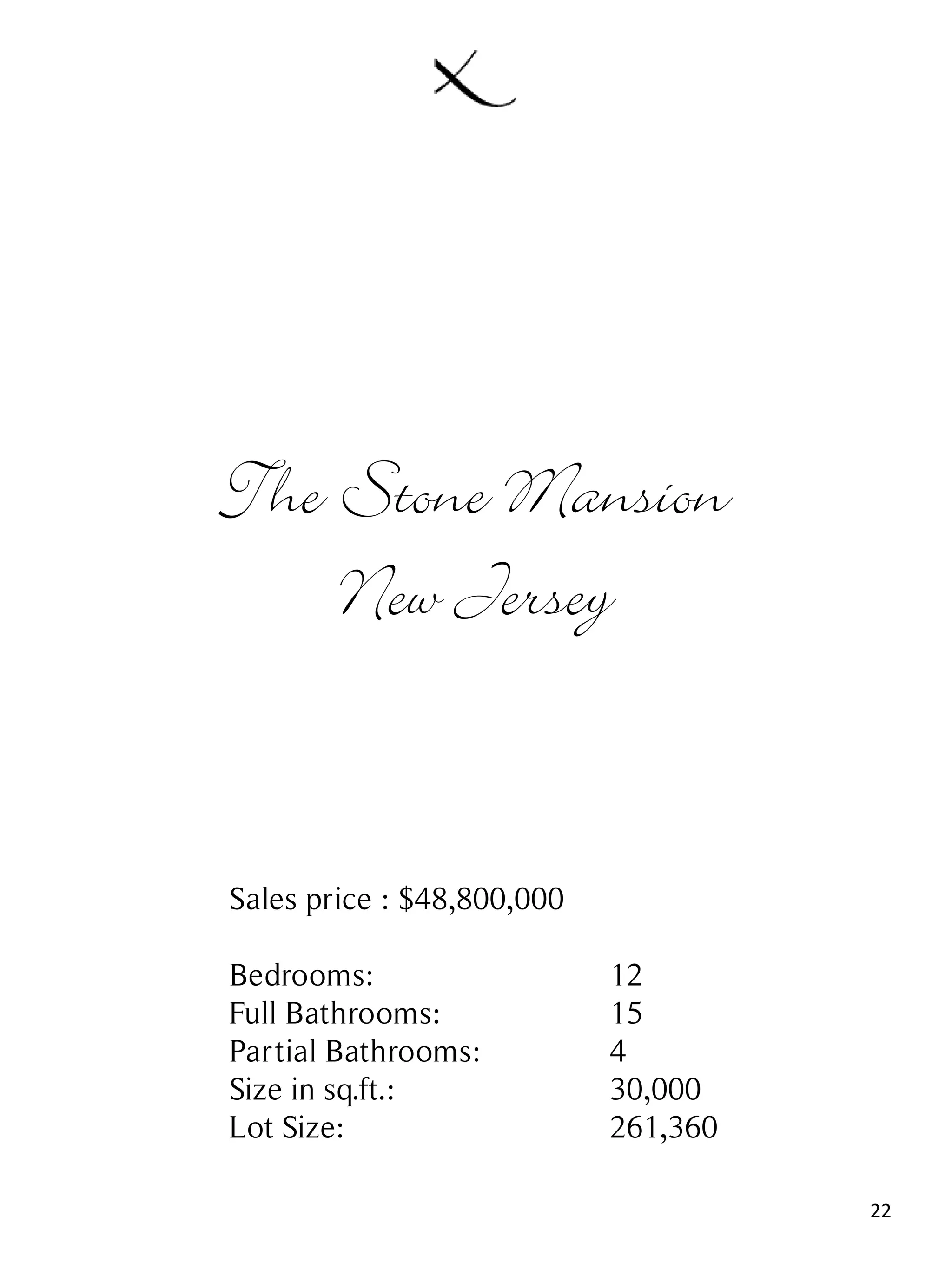 22
The Stone Mansion
New Jersey
Sales price : $48,800,000
Bedrooms: 12
Full Bathrooms: 15
Partial Bathrooms: 4
Size in sq.ft.: 30,000
Lot Size: 261,360
 