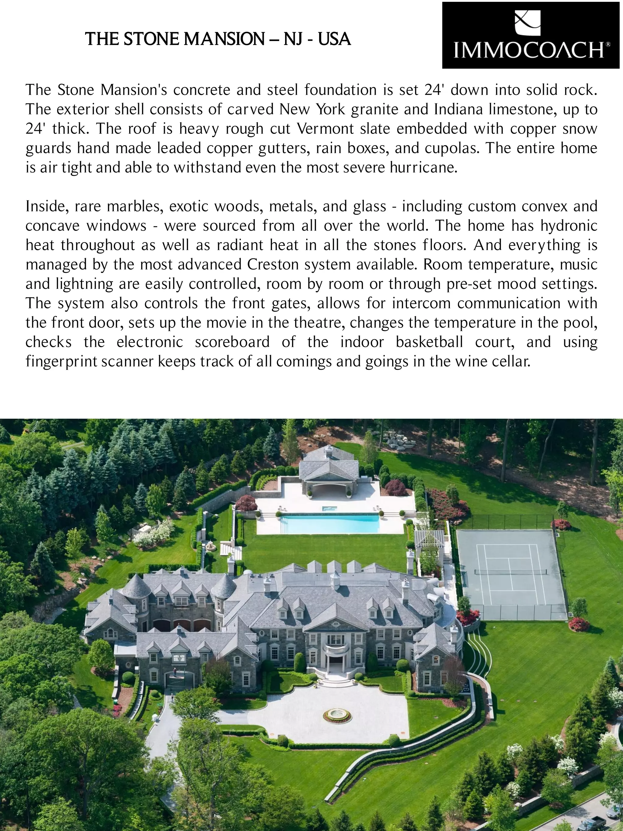 THE STONE MANSION – NJ - USA
Sanary/Mer
< 1 million euros
24
The Stone Mansion's concrete and steel foundation is set 24' down into solid rock.
The exterior shell consists of carved New York granite and Indiana limestone, up to
24' thick. The roof is heavy rough cut Vermont slate embedded with copper snow
guards hand made leaded copper gutters, rain boxes, and cupolas. The entire home
is air tight and able to withstand even the most severe hurricane.
Inside, rare marbles, exotic woods, metals, and glass - including custom convex and
concave windows - were sourced from all over the world. The home has hydronic
heat throughout as well as radiant heat in all the stones floors. And everything is
managed by the most advanced Creston system available. Room temperature, music
and lightning are easily controlled, room by room or through pre-set mood settings.
The system also controls the front gates, allows for intercom communication with
the front door, sets up the movie in the theatre, changes the temperature in the pool,
checks the electronic scoreboard of the indoor basketball court, and using
fingerprint scanner keeps track of all comings and goings in the wine cellar.
 