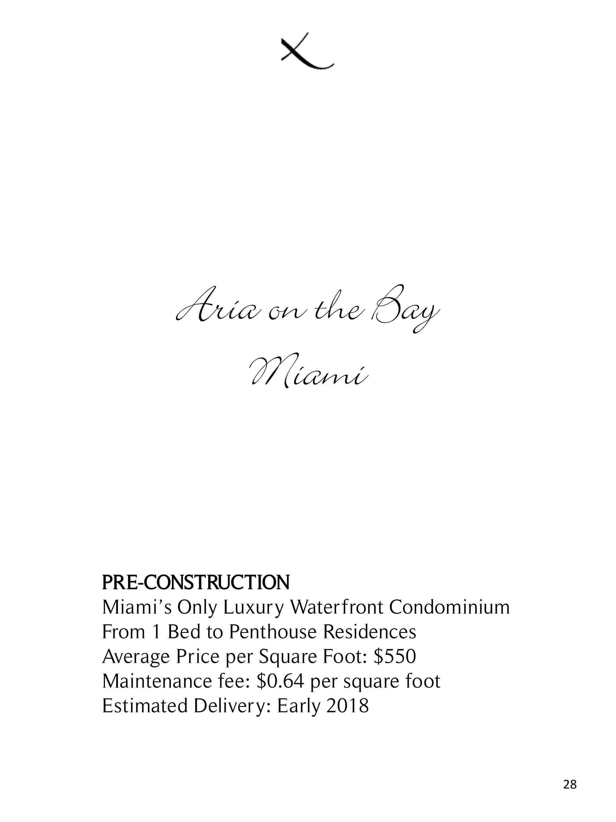 28
Aria on the Bay
Miami
PRE-CONSTRUCTION
Miami’s Only Luxury Waterfront Condominium
From 1 Bed to Penthouse Residences
Average Price per Square Foot: $550
Maintenance fee: $0.64 per square foot
Estimated Delivery: Early 2018
 
