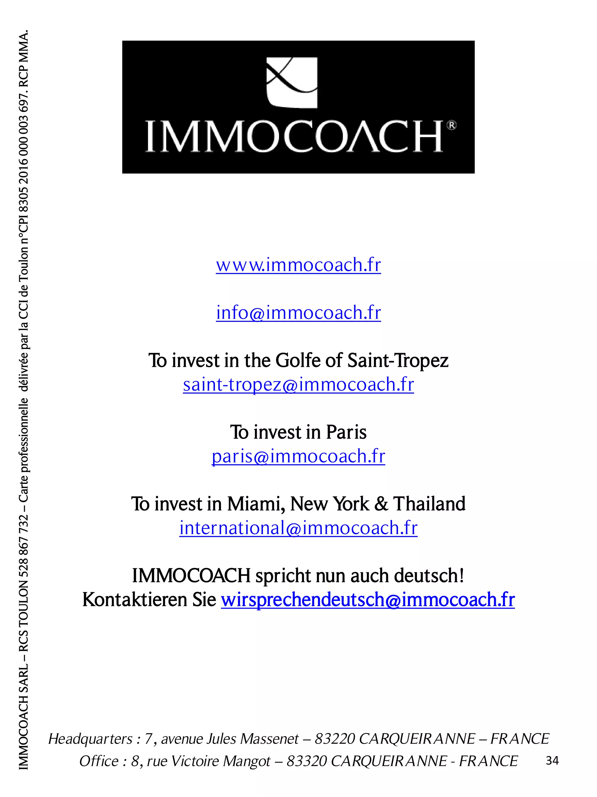 Headquarters : 7, avenue Jules Massenet – 83220 CARQUEIRANNE – FRANCE
Office : 8, rue Victoire Mangot – 83320 CARQUEIRANNE - FRANCE
www.immocoach.fr
info@immocoach.fr
To invest in the Golfe of Saint-Tropez
saint-tropez@immocoach.fr
To invest in Paris
paris@immocoach.fr
To invest in Miami, New York & Thailand
international@immocoach.fr
IMMOCOACH spricht nun auch deutsch!
Kontaktieren Sie wirsprechendeutsch@immocoach.fr
IMMOCOACHSARL–RCSTOULON528867732–CarteprofessionnelledélivréeparlaCCIdeToulonn°CPI83052016000003697.RCPMMA.
34
 