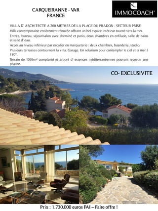 VILLA D' ARCHITECTE A 200 METRES DE LA PLAGE DU PRADON - SECTEUR PRISE
Villa contemporaine entièrement rénovée offrant un bel espace intérieur tourné vers la mer.
Entrée, bureau, séjour/salon avec cheminé et patio, deux chambres en enfilade, salle de bains
et salle d' eau.
Accès au niveau inférieur par escalier en marqueterie : deux chambres, buanderie, studio.
Plusieurs terrasses contournent la villa. Garage. Un solarium pour contempler le ciel et la mer à
180°.
Terrain de 1536m² complanté et arboré d' essences méditerranéennes pouvant recevoir une
piscine.
Prix : 1.730.000 euros FAI – Faire offre !
12
CARQUEIRANNE - VAR
FRANCE
CO- EXCLUSIVITE
 