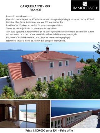 La mer à perte de vue ...........
Une villa cossue de plus de 300m² dans un site protégé très privilégié sur un terrain de 3000m²
(possible plus) face à la mer avec une vue féérique sur les iles.
La villa offre 10 pièces au total et de nombreuses possibilités.
Toutes les pièces jouissent du panorama époustouflant.
Tout aussi agréable et fonctionnelle en résidence principale ou secondaire et siéra tout autant
aux amoureux de la mer qu'aux inconditionnels de la belle nature provençale.
Piscinable. Canal de Provence. Un accès privé mène au rivage (plage).
Idéalement située à moins de 30 min d'un aéroport international.
Prix : 1.800.000 euros FAI – Faire offre !
13
CARQUEIRANNE - VAR
FRANCE
 
