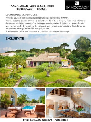VUE MONTAGNE ET APERCU MER.
Propriété de 265m² sur un terrain arboré (nombreux palmiers) de 3.000m².
Piscine, superbe cuisine provençale ouverte sur la salle à manger, salon avec cheminée
donnant sur la piscine, terrasse d'été ombragée, parking environ 7 voitures + 1 garage fermé.
Vue mer depuis le 1er étage de la maison et vue panoramique depuis le haut du terrain
pouvant être aménagé en terrasse avec jacuzzi, bar, …
A 5 minutes du centre de Ramatuelle, à 15 minutes du centre de Saint-Tropez.
Prix : 1.950.000 euros FAI – Faire offre !
14
EXCLUSIVITE
RAMATUELLE - Golfe de Saint-Tropez
COTE D’AZUR – FRANCE
 