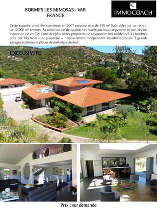 Cette superbe propriété construite en 2007 propose plus de 430 m² habitables sur un terrain
de 12.000 m² environ. Sa construction de qualité, ses matériaux haut-de-gamme et son très bel
espace de vie en font l'une des plus belles propriétés de ce quartier très résidentiel. 4 chambres
dont une très belle suite parentale + 1 appartement indépendant. Possibilité piscine. 2 grands
garages et plusieurs places de parking extérieur.
Prix : sur demande
15
BORMES LES MIMOSAS - VAR
FRANCE
EXCLUSIVITE
 