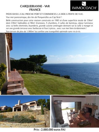 PIEDS DANS L EAU. PROCHE PORT ET COMMERCES. LA MER A PERTE DE VUE.
Vue mer panoramique, des iles de Porquerolles au Cap Sicié !
Belle construction pour cette maison construite en 1983 et d'une superficie totale de 336m²
dont 238m² habitables et 98m² d'annexes. 5 chambres, 4 salles de bain/eau, séjour lumineux
avec sa belle cheminée, buanderie, grande cuisine aménagée donnant sur la salle à manger et
sur une grande terrasse avec barbecue et four à pizza... avec vue mer bien évidemment !
Son terrain de plus de 1.900m² lui confère une tranquillité optimale sans vis-à-vis.
Prix : 2.880.000 euros FAI
16
CARQUEIRANNE - VAR
FRANCE
 