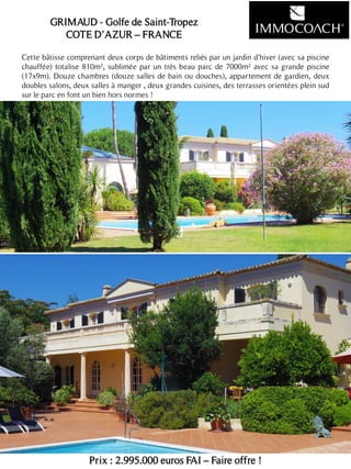 Cette bâtisse comprenant deux corps de bâtiments reliés par un jardin d'hiver (avec sa piscine
chauffée) totalise 810m², sublimée par un très beau parc de 7000m² avec sa grande piscine
(17x9m). Douze chambres (douze salles de bain ou douches), appartement de gardien, deux
doubles salons, deux salles à manger , deux grandes cuisines, des terrasses orientées plein sud
sur le parc en font un bien hors normes !
Prix : 2.995.000 euros FAI – Faire offre !
17
GRIMAUD - Golfe de Saint-Tropez
COTE D’AZUR – FRANCE
 