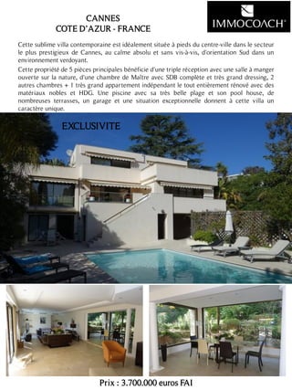 Cette sublime villa contemporaine est idéalement située à pieds du centre-ville dans le secteur
le plus prestigieux de Cannes, au calme absolu et sans vis-à-vis, d'orientation Sud dans un
environnement verdoyant.
Cette propriété de 5 pièces principales bénéficie d'une triple réception avec une salle à manger
ouverte sur la nature, d'une chambre de Maître avec SDB complète et très grand dressing, 2
autres chambres + 1 très grand appartement indépendant le tout entièrement rénové avec des
matériaux nobles et HDG. Une piscine avec sa très belle plage et son pool house, de
nombreuses terrasses, un garage et une situation exceptionnelle donnent à cette villa un
caractère unique.
Prix : 3.700.000 euros FAI
18
CANNES
COTE D’AZUR - FRANCE
EXCLUSIVITE
 