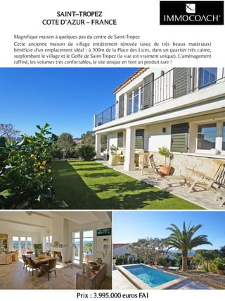 Magnifique maison à quelques pas du centre de Saint-Tropez
Cette ancienne maison de village entièrement rénovée (avec de très beaux matériaux)
bénéficie d'un emplacement idéal : à 300m de la Place des Lices, dans un quartier très calme,
surplombant le village et le Golfe de Saint-Tropez (la vue est vraiment unique). L'aménagement
raffiné, les volumes très confortables, le site unique en font un produit rare !
Prix : 3.995.000 euros FAI
19
SAINT–TROPEZ
COTE D’AZUR – FRANCE
 
