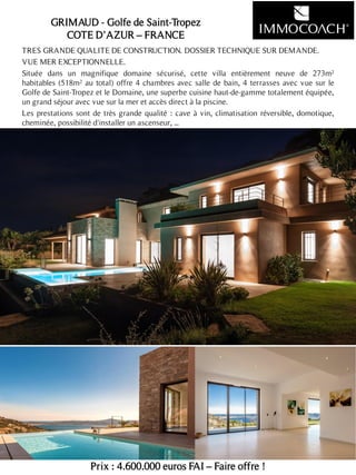 TRES GRANDE QUALITE DE CONSTRUCTION. DOSSIER TECHNIQUE SUR DEMANDE.
VUE MER EXCEPTIONNELLE.
Située dans un magnifique domaine sécurisé, cette villa entièrement neuve de 273m²
habitables (518m² au total) offre 4 chambres avec salle de bain, 4 terrasses avec vue sur le
Golfe de Saint-Tropez et le Domaine, une superbe cuisine haut-de-gamme totalement équipée,
un grand séjour avec vue sur la mer et accès direct à la piscine.
Les prestations sont de très grande qualité : cave à vin, climatisation réversible, domotique,
cheminée, possibilité d'installer un ascenseur, ...
Prix : 4.600.000 euros FAI – Faire offre !
20
GRIMAUD - Golfe de Saint-Tropez
COTE D’AZUR – FRANCE
 