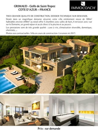 TRES GRANDE QUALITE DE CONSTRUCTION. DOSSIER TECHNIQUE SUR DEMANDE.
Située dans un magnifique domaine sécurisé, cette villa entièrement neuve de 300m²
habitables environ (490m² au total) offre 5 chambres avec salles de bain, 6 terrasses avec vue
sur le Domaine, un grand séjour et accès direct à la piscine et au jacuzzi.
Les prestations sont de très grande qualité : cave à vin, climatisation réversible, domotique,
cheminée, ...
Photos non contractuelles. Villa en cours de construction. Livraison mi-2017.
Prix : sur demande
21
GRIMAUD - Golfe de Saint-Tropez
COTE D’AZUR – FRANCE
 