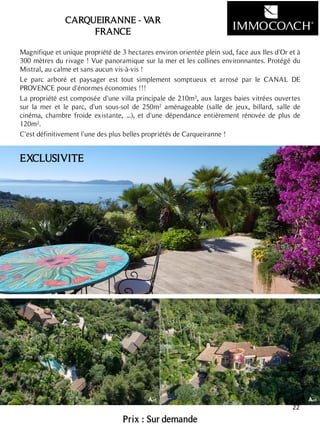 Magnifique et unique propriété de 3 hectares environ orientée plein sud, face aux Iles d'Or et à
300 mètres du rivage ! Vue panoramique sur la mer et les collines environnantes. Protégé du
Mistral, au calme et sans aucun vis-à-vis !
Le parc arboré et paysager est tout simplement somptueux et arrosé par le CANAL DE
PROVENCE pour d'énormes économies !!!
La propriété est composée d'une villa principale de 210m², aux larges baies vitrées ouvertes
sur la mer et le parc, d'un sous-sol de 250m² aménageable (salle de jeux, billard, salle de
cinéma, chambre froide existante, ...), et d'une dépendance entièrement rénovée de plus de
120m².
C'est définitivement l'une des plus belles propriétés de Carqueiranne !
Prix : Sur demande
22
CARQUEIRANNE - VAR
FRANCE
EXCLUSIVITE
 