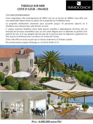 VUE MER PANORAMIQUE.
Cette magnifique villa contemporaine de 300m² sise sur un terrain de 3000m² vous offre une
vue imprenable depuis toutes les pièces de la propriété sur la Méditerranée.
La propriété entièrement climatisée peut accueillir jusqu'à 10 personnes répartis en 5
chambres avec chacune leur salle de bain en suite.
L' espace extérieur bénéficie d'une belle piscine chauffée à débordement (4x15m), elle est
entourée de terrasses ensoleillées avec un coin salon élégant pour se détendre ou profiter d'un
apéritif du soir, et d' une pergola afin de jouir de la terrasse pour les déjeuners, également un
four à pizza et barbecue avec vue direct sur la baie de Cannes.
Cette villa offre un accès au port qui se trouve seulement à 5 minutes à pieds.
Plus d'informations auprès d'Edwige au +33.(0).6.10.90.12.13.
Prix : 6.000.000 euros FAI
23
THEOULE SUR MER
COTE D’AZUR – FRANCE
 