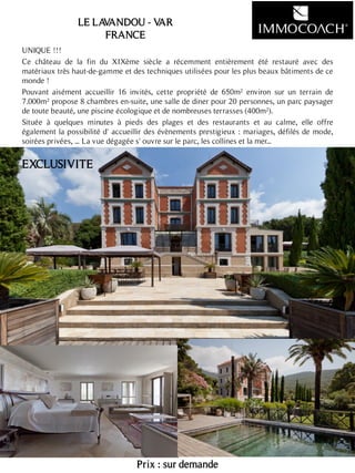 UNIQUE !!!
Ce château de la fin du XIXème siècle a récemment entièrement été restauré avec des
matériaux très haut-de-gamme et des techniques utilisées pour les plus beaux bâtiments de ce
monde !
Pouvant aisément accueillir 16 invités, cette propriété de 650m² environ sur un terrain de
7.000m² propose 8 chambres en-suite, une salle de diner pour 20 personnes, un parc paysager
de toute beauté, une piscine écologique et de nombreuses terrasses (400m²).
Située à quelques minutes à pieds des plages et des restaurants et au calme, elle offre
également la possibilité d' accueillir des évènements prestigieux : mariages, défilés de mode,
soirées privées, ... La vue dégagée s' ouvre sur le parc, les collines et la mer...
Prix : sur demande
24
LE LAVANDOU - VAR
FRANCE
EXCLUSIVITE
 