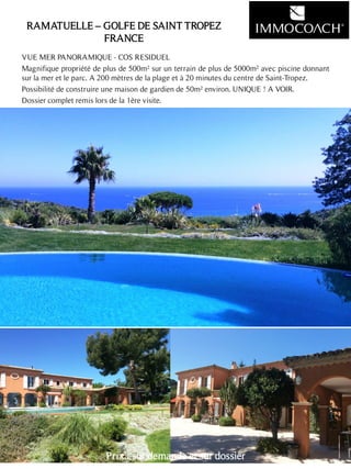 RAMATUELLE – GOLFE DE SAINT TROPEZ
FRANCE
VUE MER PANORAMIQUE - COS RESIDUEL
Magnifique propriété de plus de 500m² sur un terrain de plus de 5000m² avec piscine donnant
sur la mer et le parc. A 200 mètres de la plage et à 20 minutes du centre de Saint-Tropez.
Possibilité de construire une maison de gardien de 50m² environ. UNIQUE ! A VOIR.
Dossier complet remis lors de la 1ère visite.
25
Prix : sur demande et sur dossier
 