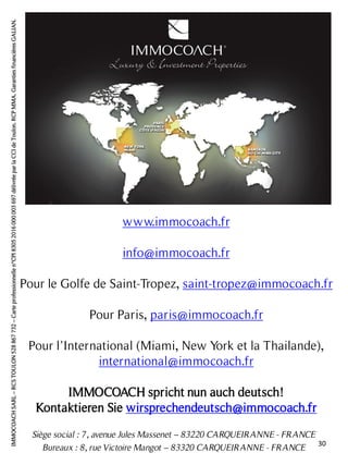 Siège social : 7, avenue Jules Massenet – 83220 CARQUEIRANNE - FRANCE
Bureaux : 8, rue Victoire Mangot – 83320 CARQUEIRANNE - FRANCE
www.immocoach.fr
info@immocoach.fr
Pour le Golfe de Saint-Tropez, saint-tropez@immocoach.fr
Pour Paris, paris@immocoach.fr
Pour l’International (Miami, New York et la Thailande),
international@immocoach.fr
IMMOCOACH spricht nun auch deutsch!
Kontaktieren Sie wirsprechendeutsch@immocoach.fr
IMMOCOACHSARL–RCSTOULON528867732–Carteprofessionnellen°CPI83052016000003697délivréeparlaCCIdeToulon.RCPMMA.GarantiesfinancièresGALIAN.
30
 