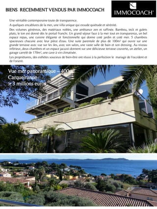 Une véritable contemporaine toute de transparence.
A quelques encablures de la mer, une villa unique qui exsude quiétude et sérénité.
Des volumes généreux, des matériaux nobles, une ambiance zen et raffinée. Bambou, teck et galets
plats; le ton est donné dès le portail franchi. Un grand séjour face à la mer tout en transparence, un bel
espace repas, une cuisine élégante et fonctionnelle qui donne coté jardin et coté mer. 5 chambres
spacieuses chacune avec leur pièce d'eau. Une suite parentale de plus de 100m² qui ouvre sur une
grande terrasse avec vue sur les iles, avec son salon, une vaste salle de bain et son dressing. Au niveau
inférieur, deux chambres et un espace jacuzzi donnent sur une délicieuse terrasse couverte, un atelier, un
garage carrelé de 170m², une cave à vin climatisée.
Les propriétaires, des esthètes soucieux de bien-être ont réussi à la perfection le mariage de l'occident et
de l'orient.
4
BIENS RECEMMENT VENDUS PAR IMMOCOACH
Vue mer panoramique – 400m²
Carqueiranne
> 3 millions euros
 
