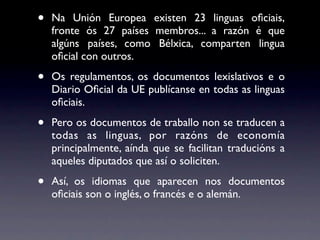 •   Na Unión Europea existen 23 linguas oﬁciais,
    fronte ós 27 países membros... a razón é que
    algúns países, como Bélxica, comparten lingua
    oﬁcial con outros.

•   Os regulamentos, os documentos lexislativos e o
    Diario Oﬁcial da UE publícanse en todas as linguas
    oﬁciais.

•   Pero os documentos de traballo non se traducen a
    todas as linguas, por razóns de economía
    principalmente, aínda que se facilitan traducións a
    aqueles diputados que así o soliciten.

•   Así, os idiomas que aparecen nos documentos
    oﬁciais son o inglés, o francés e o alemán.
 