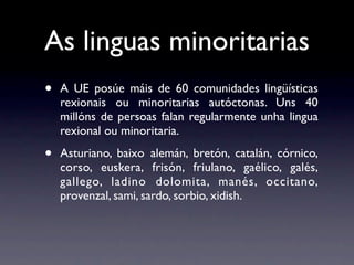 As linguas minoritarias
•   A UE posúe máis de 60 comunidades lingüísticas
    rexionais ou minoritarias autóctonas. Uns 40
    millóns de persoas falan regularmente unha lingua
    rexional ou minoritaria.

•   Asturiano, baixo alemán, bretón, catalán, córnico,
    corso, euskera, frisón, friulano, gaélico, galés,
    gallego, ladino dolomita, manés, occitano,
    provenzal, sami, sardo, sorbio, xidish.
 