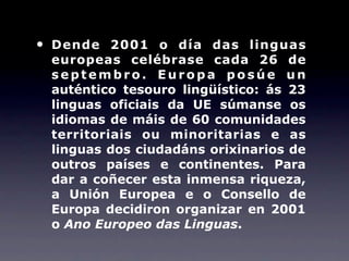 •   Dende 2001 o día das linguas
    europeas celébrase cada 26 de
    septembro. Europa posúe un
    auténtico tesouro lingüístico: ás 23
    linguas oficiais da UE súmanse os
    idiomas de máis de 60 comunidades
    territoriais ou minoritarias e as
    linguas dos ciudadáns orixinarios de
    outros países e continentes. Para
    dar a coñecer esta inmensa riqueza,
    a Unión Europea e o Consello de
    Europa decidiron organizar en 2001
    o Ano Europeo das Linguas.
 