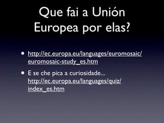 Que fai a Unión
    Europea por elas?
• http://ec.europa.eu/languages/euromosaic/
  euromosaic-study_es.htm
• E se che pica a curiosidade...
  http://ec.europa.eu/languages/quiz/
  index_es.htm
 