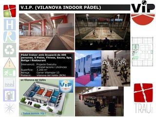 V.I.P. (VILANOVA INDOOR PÀDEL)
Pàdel Indoor amb Ocupació de 400
persones, 6 Pistes, Fitness, Sauna, Spa,
Botiga i Restaurant
Intervenció: Projecte Executiu
d’Instal·lacions i Llicències
Superfície: 3.200 m2
Adreça: Carrer Vilamajor 13
Població: Vilanova del Vallès (BCN)
 