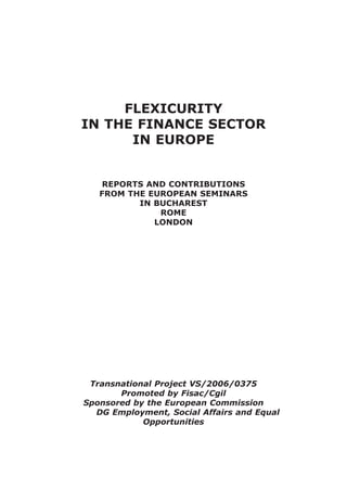 FLEXICURITY
IN THE FINANCE SECTOR
      IN EUROPE


    REPORTS AND CONTRIBUTIONS
   FROM THE EUROPEAN SEMINARS
          IN BUCHAREST
              ROME
             LONDON




 Transnational Project VS/2006/0375
       Promoted by Fisac/Cgil
Sponsored by the European Commission
  DG Employment, Social Affairs and Equal
            Opportunities
 