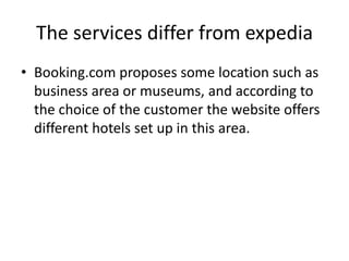The services differ from expediaThe framework of booking.com is clear and concise. There are 2 columns: one for the research and a second to suggest destinations.	Expedia is more confused, there is a lot of information The services of booking.com are focused on hotels only, in contrary to those of expedia which are diversified: flight, cars, cruise… 