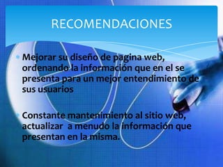 RECOMENDACIONES

Mejorar su diseño de pagina web,
ordenando la información que en el se
presenta para un mejor entendimiento de
sus usuarios

Constante mantenimiento al sitio web,
actualizar a menudo la información que
presentan en la misma.
 