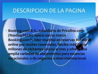 DESCRIPCION DE LA PAGINA


Booking.com B.V., subsidiaria de Priceline.com
(Nasdaq:PCLN), opera con su marca
Booking.com™, líder mundial en reservas hoteleras
online por noches reservadas. Recibe más de 30
millones de visitantes únicos al mes y ofrece una
amplia variedad de alojamientos para estancias
vacacionales o de negocios a nivel internacional.
 