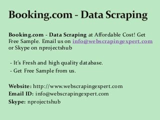 Booking.com - Data Scraping at Affordable Cost! Get
Free Sample. Email us on info@webscrapingexpert.com
or Skype on nprojectshub
- It’s Fresh and high quality database.
- Get Free Sample from us.
Website: http://www.webscrapingexpert.com
Email ID: info@webscrapingexpert.com
Skype: nprojectshub
 