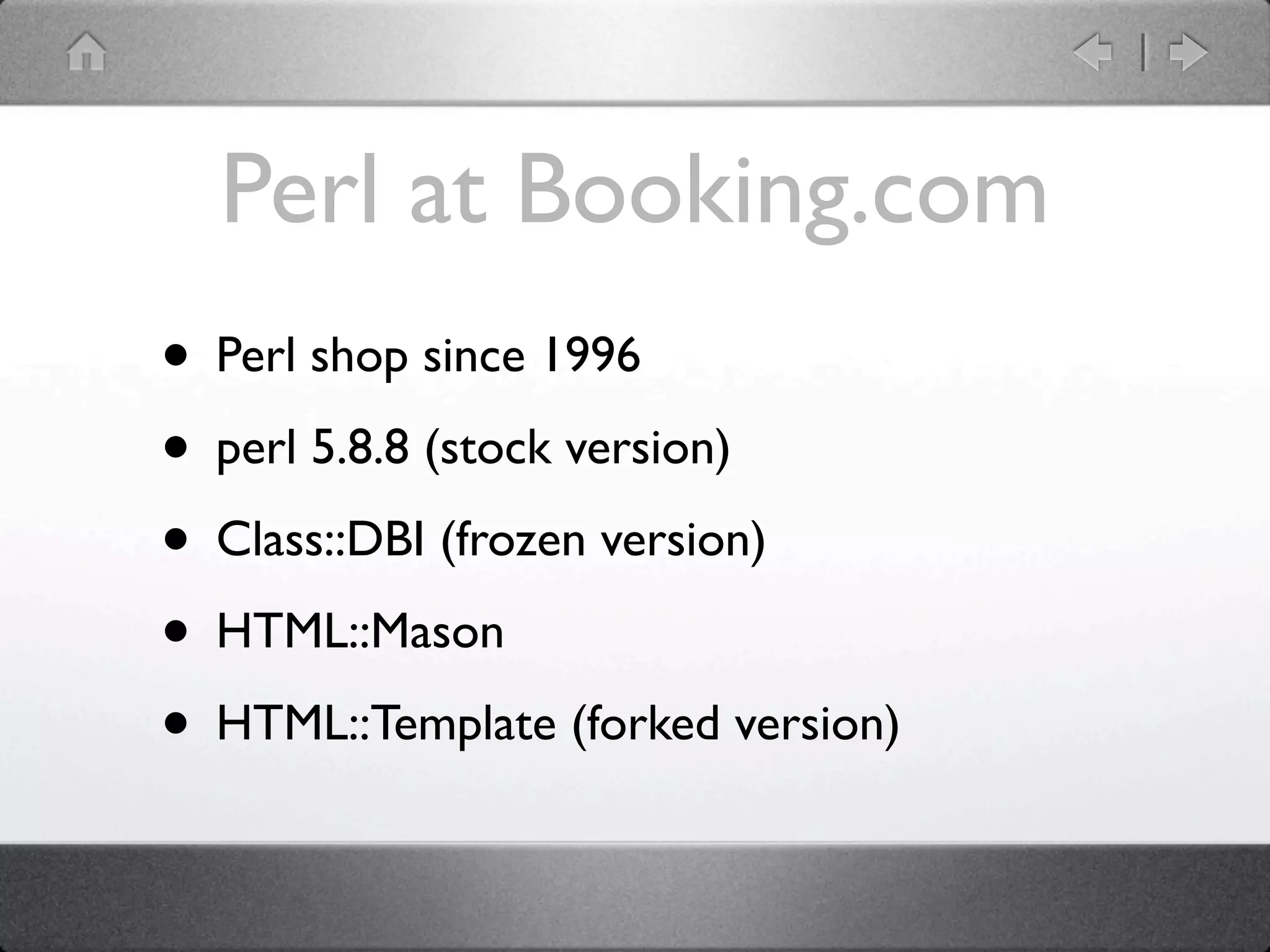 Perl at Booking.com
• Perl shop since 1996
• perl 5.8.8 (stock version)
• Class::DBI (frozen version)
• HTML::Mason
• HTML::Template (forked version)
 