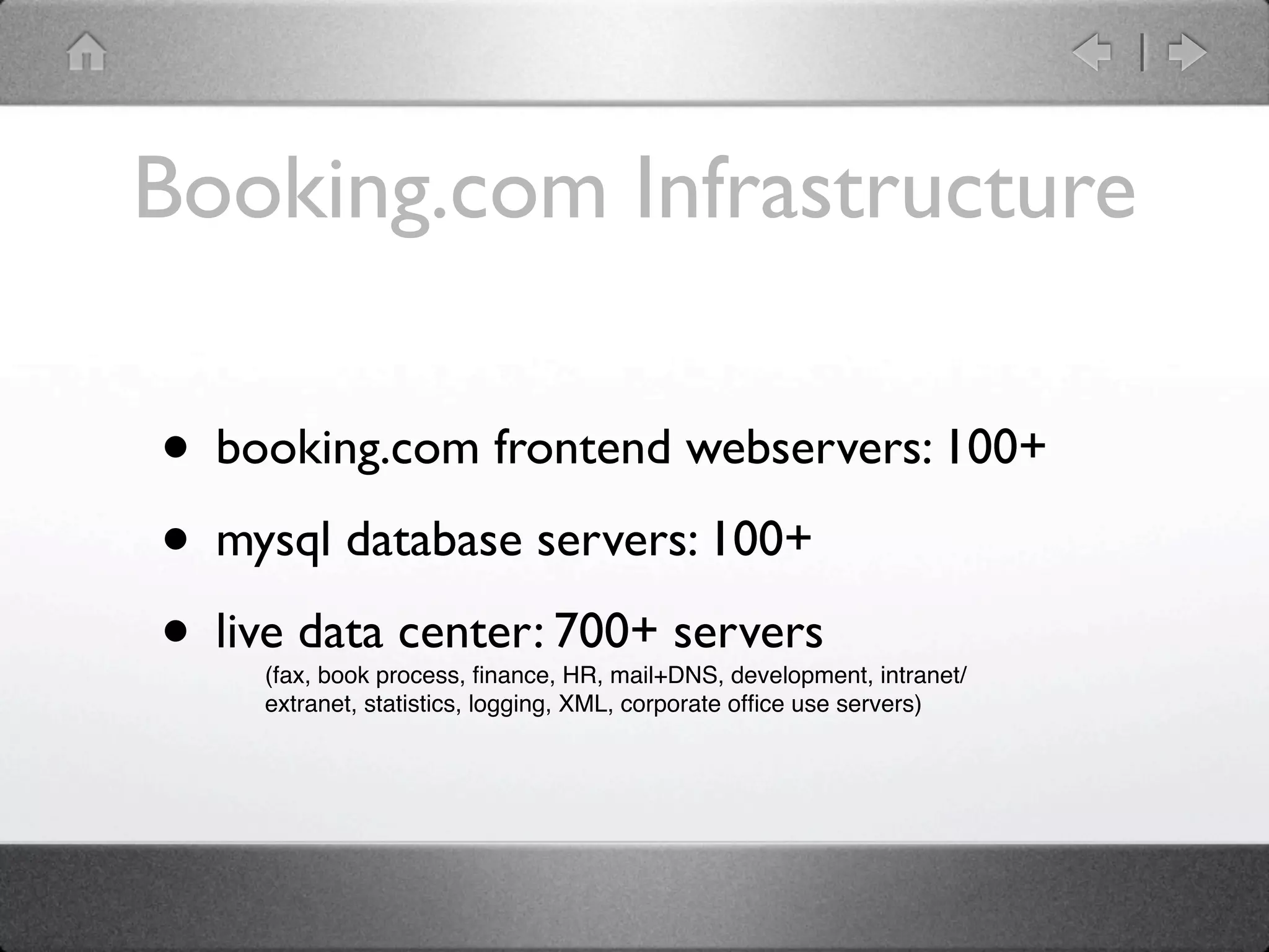Booking.com Infrastructure

• booking.com frontend webservers: 100+
• mysql database servers: 100+
• live data center: 700+ servers
    (fax, book process, ﬁnance, HR, mail+DNS, development, intranet/
    extranet, statistics, logging, XML, corporate ofﬁce use servers)
 