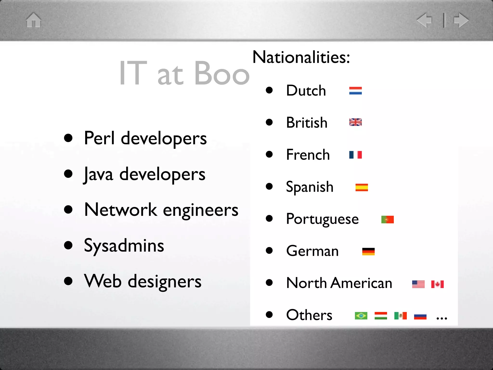 Nationalities:
      IT at Booking.com
                • Dutch
                       •   British
• Perl developers      •   French
• Java developers      •   Spanish
• Network engineers    •   Portuguese

• Sysadmins            •   German

• Web designers        •   North American

                       •   Others           ...
 