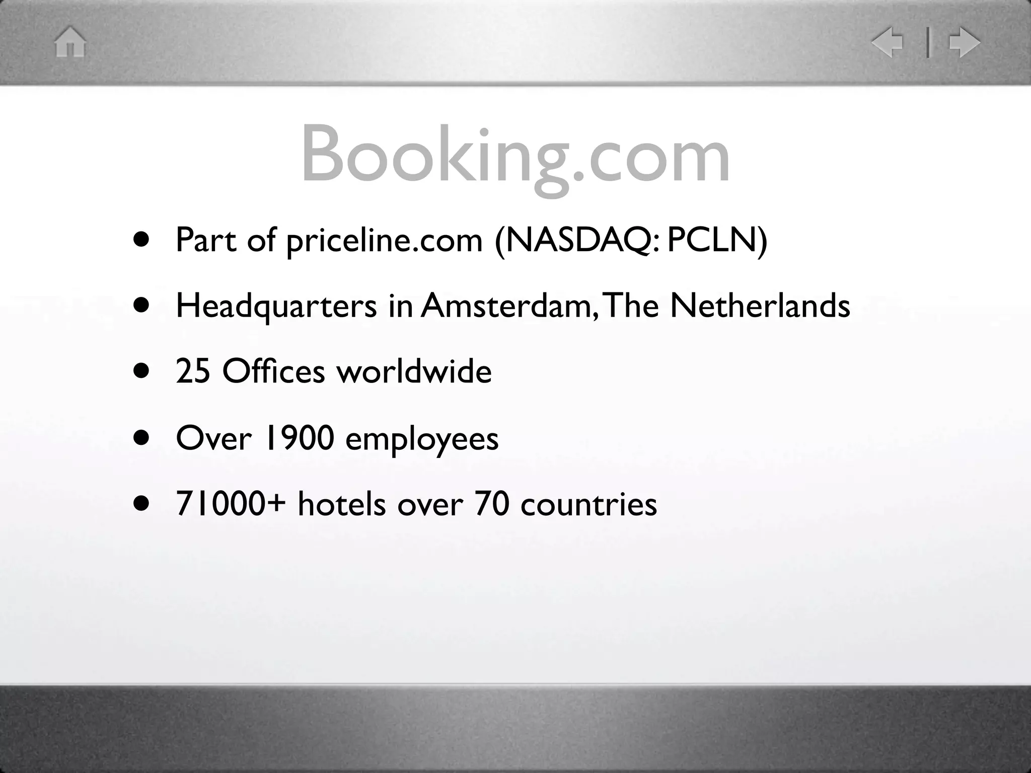 Booking.com
•   Part of priceline.com (NASDAQ: PCLN)

•   Headquarters in Amsterdam, The Netherlands

•   25 Ofﬁces worldwide

•   Over 1900 employees

•   71000+ hotels over 70 countries
 