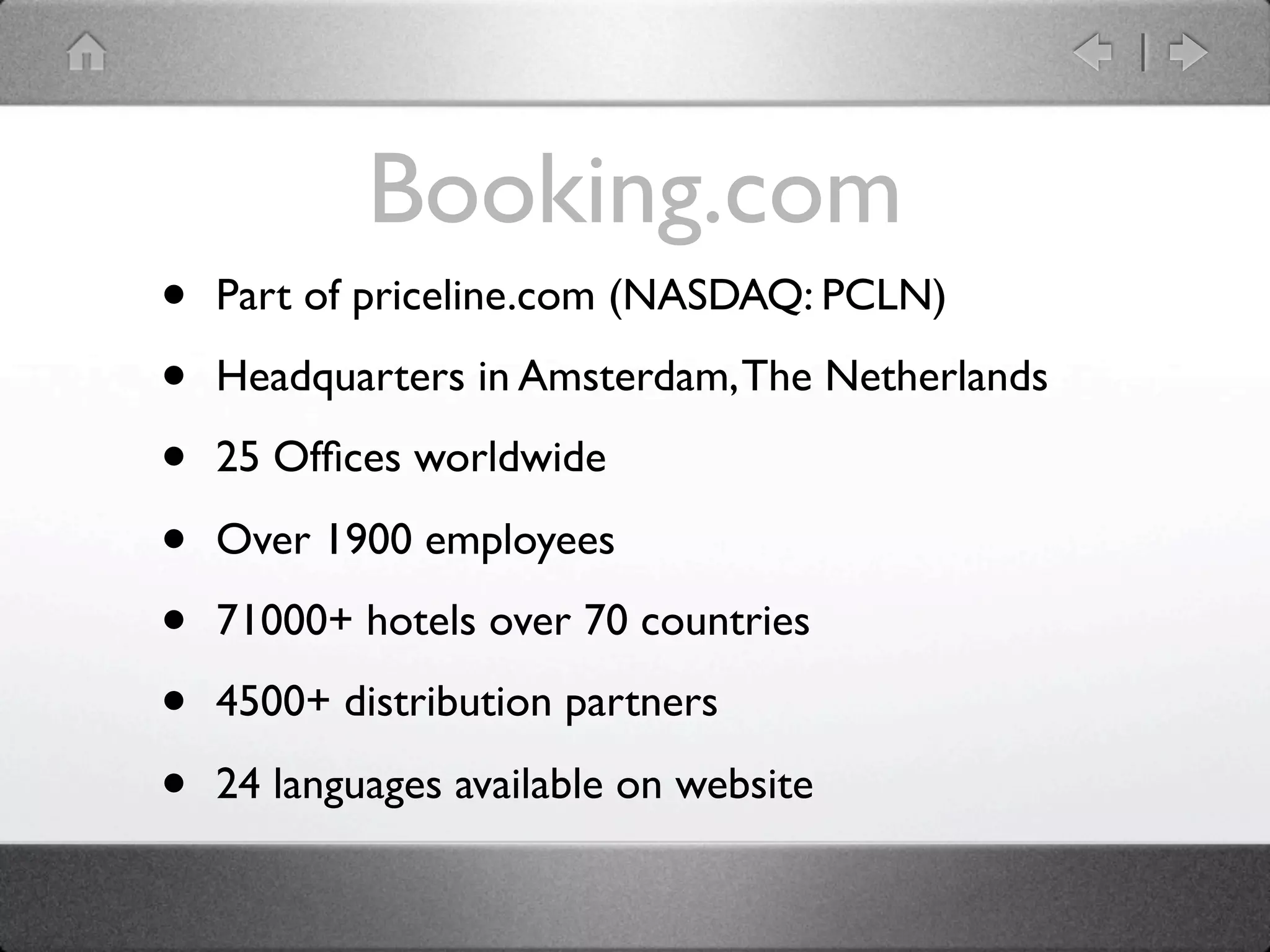 Booking.com
•   Part of priceline.com (NASDAQ: PCLN)

•   Headquarters in Amsterdam, The Netherlands

•   25 Ofﬁces worldwide

•   Over 1900 employees

•   71000+ hotels over 70 countries

•   4500+ distribution partners

•   24 languages available on website
 
