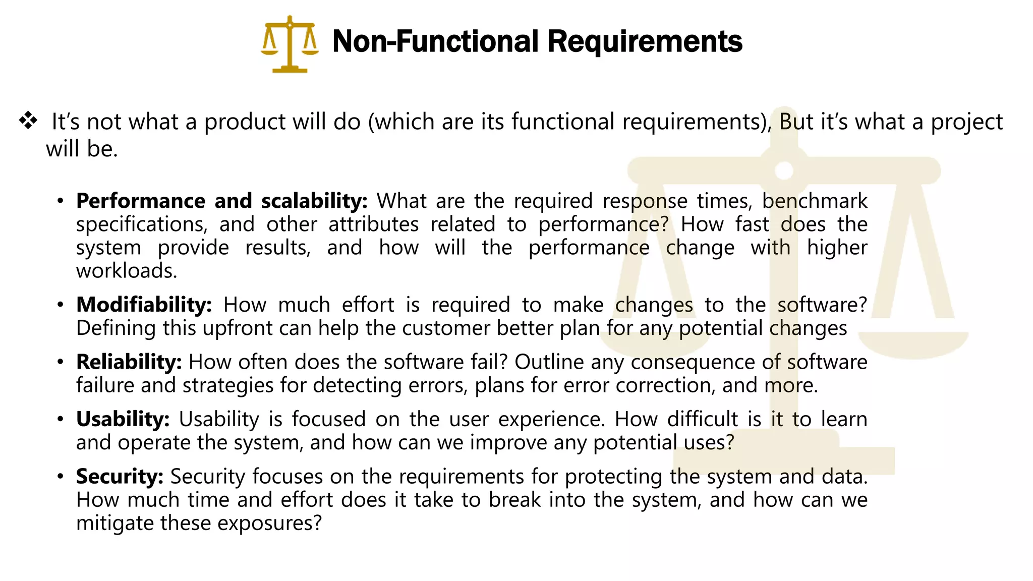  It’s not what a product will do (which are its functional requirements), But it’s what a project
will be.
• Performance and scalability: What are the required response times, benchmark
specifications, and other attributes related to performance? How fast does the
system provide results, and how will the performance change with higher
workloads.
• Modifiability: How much effort is required to make changes to the software?
Defining this upfront can help the customer better plan for any potential changes
• Reliability: How often does the software fail? Outline any consequence of software
failure and strategies for detecting errors, plans for error correction, and more.
• Usability: Usability is focused on the user experience. How difficult is it to learn
and operate the system, and how can we improve any potential uses?
• Security: Security focuses on the requirements for protecting the system and data.
How much time and effort does it take to break into the system, and how can we
mitigate these exposures?
Non-Functional Requirements
 