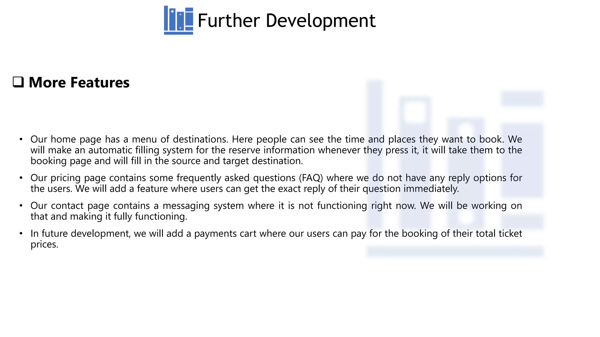  More Features
• Our home page has a menu of destinations. Here people can see the time and places they want to book. We
will make an automatic filling system for the reserve information whenever they press it, it will take them to the
booking page and will fill in the source and target destination.
• Our pricing page contains some frequently asked questions (FAQ) where we do not have any reply options for
the users. We will add a feature where users can get the exact reply of their question immediately.
• Our contact page contains a messaging system where it is not functioning right now. We will be working on
that and making it fully functioning.
• In future development, we will add a payments cart where our users can pay for the booking of their total ticket
prices.
Further Development
 