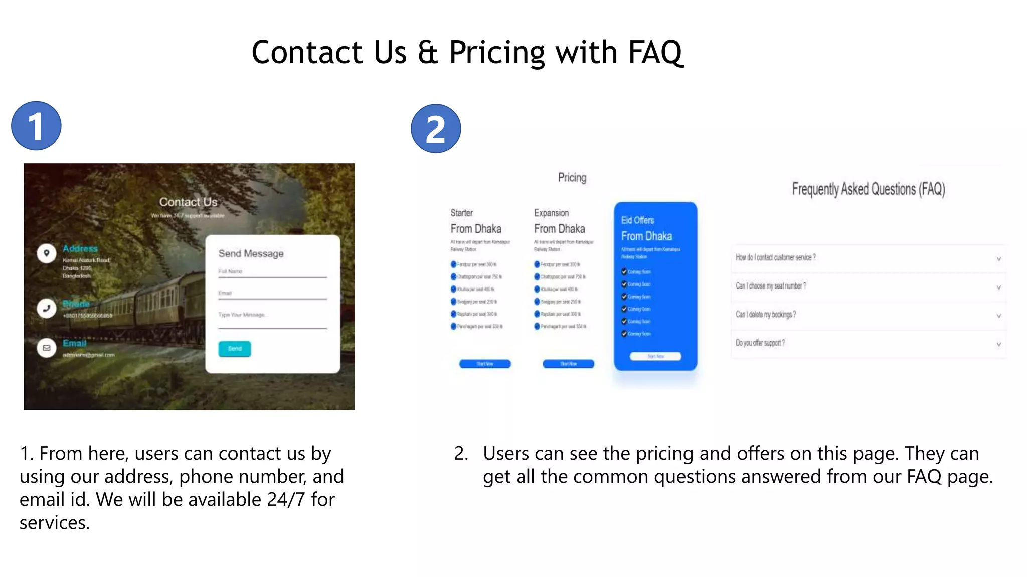 Contact Us & Pricing with FAQ
1. From here, users can contact us by
using our address, phone number, and
email id. We will be available 24/7 for
services.
2. Users can see the pricing and offers on this page. They can
get all the common questions answered from our FAQ page.
1 2
 
