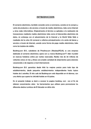 INTRODUCCION


El comercio electrónico, también conocido como e-commerce, consiste en la compra y
venta de productos o de servicios a través de medios electrónicos, tales como Internet
y otras redes informáticas. Originalmente el término se aplicaba a la realización de
transacciones mediante medios electrónicos tales como el Intercambio electrónico de
datos, sin embargo con el advenimiento de la Internet y la World Wide Web a
mediados de los años 90 comenzó a referirse principalmente a la venta de bienes y
servicios a través de Internet, usando como forma de pago medios electrónicos, tales
como las tarjetas de crédito.

Booking.com B.V., subsidiaria de Priceline.com (Nasdaq:PCLN), es una empresa
dedicada al comercio electrónico; opera con su marca Booking.com™, líder mundial
en reservas hoteleras online por noches reservadas. Recibe más de 30 millones de
visitantes únicos al mes y ofrece una amplia variedad de alojamientos para estancias
vacacionales o de negocios a nivel internacional.

Booking.com B.V. garantiza desde 1996 los mejores precios para todo tipo de
establecimientos, desde pequeños establecimientos independientes hasta lujosos
hoteles de 5 estrellas. El sitio web de Booking.com está disponible en 41 idiomas, con
una oferta que supera los 240.483 hoteles en 173 países.

En el presente trabajo se dará a conocer la pagina booking. com con el fin de
obtener conocimientos sobre las herramientas que utilizan para promocionar los
diferentes destino turísticos de El Salvador en dicho sitio




                                             4
 