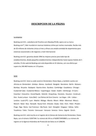 DESCRIPCION DE LA PÁGINA




La empresa

Booking.com B.V., subsidiaria de Priceline.com (Nasdaq:PCLN), opera con su marca
Booking.com™, líder mundial en reservas hoteleras online por noches reservadas. Recibe más
de 30 millones de visitantes únicos al mes y ofrece una amplia variedad de alojamientos para
estancias vacacionales o de negocios a nivel internacional.

Booking.com B.V. garantiza desde 1996 los mejores precios para todo tipo de
establecimientos, desde pequeños establecimientos independientes hasta lujosos hoteles de 5
estrellas. El sitio web de Booking.com está disponible en 41 idiomas, con una oferta que
supera los 240.483 hoteles en 173 países.




SEDE

Booking.com B.V. tiene su sede social en Ámsterdam, Países Bajos, y también cuenta con
oficinas en: Ámsterdam - Antalya - Atenas - Auckland - Bangkok - Barcelona - Berlín - Bolzano -
Bombay - Bruselas - Budapest - Buenos Aires - Burdeos - Cambridge - Casablanca - Chicago -
Ciudad del Cabo - Ciudad de México - Copenhague - Dubái - Dublín - Edimburgo - El Cairo -
Estambul - Estocolmo - Grand Rapids - Helsinki - Hong Kong - Honolulu - Houston - Innsbruck -
Kiev - Kuala Lumpur - Kuta (Bali) - Las Palmas de Gran Canaria - Las Vegas - Lille - Lisboa -
Londres - Loulé (PT) - Lyon - Madrid - Málaga - Manila - Miami - Milán - Montreal - Moscú -
Múnich - Natal - Niza - Norwalk - Nueva York - Orlando - Osaka - Oslo - París - Pekín - Phuket -
Praga - Riga - Roma - San Francisco - São Paulo - Seúl - Shanghái - Singapur - Sídney - Sofía -
Tesalónica - Tokio - Toronto - Vancouver - Varsovia - Venecia - Viena - Zagreb - Zúrich.

Booking.com B.V. está inscrita en el registro de la Cámara de Comercio de Ámsterdam, Países
Bajos, con el número 31047344. Su número de IVA es el NL805734958B01 y su número de
registro en la Agencia Holandesa de Protección de Datos es el 1288246.
                                                 6
 
