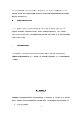 Con más de 350.000 noches reservadas al día, Booking.com ofrece un modelo de comisión
rentable, una red que supera los 5000 afiliados y un servicio de asistencia personalizado para
optimizar sus beneficios.

•       Comentarios Imparciales




En este apartado se dan a conocer un sinfín de comentarios de clientes reales que han
quedado satisfechos al haber realizado su reserva por medio de booking. com , logrando
captar la atención de futuros interesados en viajar y hacer sus reservas en los diversos hoteles
alrededor del mundo.




•       Hablamos tu idioma




Con una amplia gama de establecimientos asociados en todo el mundo el sitio web de
Booking.com está disponible en 41 idiomas, con una oferta que supera los 240.483 hoteles en
173 países.




                                        BOOKING


Booking es una herramienta en la cual se facilita la realización de reservas en los diversos
hoteles alrededor del mundo algunas de las características que posee la página principal son:

    1. Titulo de la pagina
                                               9
 