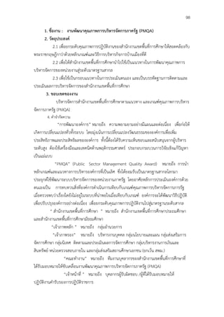 98

      1. ชื่องาน : งานพัฒนาคุณภาพการบริหารจัดการภาครัฐ (PMQA)
      2. วัตถุประสงค์
             2.1 เพื่อยกระดับคุณภาพการปฏิบัติงานของสํานักงานเขตพื้นที่การศึกษาให้สอดคล้องกับ
พระราชกฤษฎีกาว่าด้วยหลักเกณฑ์และวิธีการบริหารกิจการบ้านเมืองที่ดี
             2.2 เพื่อให้สํานักงานเขตพื้นที่การศึกษานําไปใช้เป็นแนวทางในการพัฒนาคุณภาพการ
บริหารจัดการของหน่วยงานสู่ระดับมาตรฐานสากล
             2.3 เพื่อใช้เป็นกรอบแนวทางในการประเมินตนเอง และเป็นบรรทัดฐานการติดตามและ
ประเมินผลการบริหารจัดการของสํานักงานเขตพื้นที่การศึกษา
       3. ขอบเขตของงาน
               บริหารจัดการสํานักงานเขตพื้นที่การศึกษาตามแนวทาง และเกณฑ์คุณภาพการบริหาร
จัดการภาครัฐ (PMQA)
        4. คําจํากัดความ
                “การพัฒนาองค์การ” หมายถึง ความพยามยามอย่างมีแผนและต่อเนื่อง เพื่อก่อให้
เกิดการเปลี่ยนแปลงทั่วทั้งระบบ โดยมุ่งเน้นการเปลี่ยนแปลงวัฒนธรรมขององค์การเพื่อเพิ่ม
ประสิทธิภาพและประสิทธิผลขององค์การ ทั้งนี้ต้องได้รับความเห็นชอบและสนับสนุนจากผู้บริหาร
ระดับสูง ต้องใช้เครื่องมือและเทคนิคด้านพฤติกรรมศาสตร์ ประกอบกระบวนการวิจัยเชิงแก้ปัญหา
เป็นแม่แบบ
              “PMQA” (Public Sector Management Quality Award) หมายถึง การนํา
หลักเกณฑ์และแนวทางการบริหารองค์การที่เป็นเลิศ ซึ่งได้ยอมรับเป็นมาตรฐานสากลโลกมา
ประยุกต์ใช้พัฒนาระบบบริหารจัดการของหน่วยงานภาครัฐ โดยอาศัยหลักการประเมินองค์การด้วย
ตนเองเป็น การทบทวนสิ่งที่องค์การดําเนินการเทียบกับเกณฑ์คุณภาพการบริหารจัดการภารรัฐ
เมื่อตรวจพบว่าเรื่องใดยังไม่อยู่ในระบบที่น่าพอใจเมื่อเทียบกับเกณฑ์ องค์การจะได้พัฒนาวิธีปฏิบัติ
เพื่อปรับปรุงองค์การอย่างต่อเนื่อง เพื่อยกระดับคุณภาพการปฏิบัติงานไปสู่มาตรฐานระดับสากล
          “ สํานักงานเขตพื้นที่การศึกษา ” หมายถึง สํานักงานเขตพื้นที่การศึกษาประถมศึกษา
และสํานักงานเขตพื้นที่การศึกษามัธยมศึกษา
           “เจ้าภาพหลัก ” หมายถึง กลุ่มอํานวยการ
             “เจ้าภาพรอง” หมายถึง บริหารงานบุคคล กลุ่มนโยบายและแผน กลุ่มส่งเสริมการ
จัดการศึกษา กลุ่มนิเทศ ติดตามและประเมินผลการจัดการศึกษา กลุ่มบริหารงานการเงินและ
สินทรัพย์ หน่วยตรวจสอบภายใน และกลุ่มส่งเสริมสถานศึกษาเอกชน (ยกเว้น สพม.)
                    “คณะทํางาน” หมายถึง ทีมงานบุคลากรของสํานักงานเขตพื้นที่การศึกษาที่
ได้รับมอบหมายให้ขับเคลื่อนงานพัฒนาคุณภาพการบริหารจัดการภาครัฐ (PMQA)
                    “เจ้าหน้าที่ ” หมายถึง บุคลากรผู้รับผิดชอบ /ผู้ที่ได้รับมอบหมายให้
ปฏิบัติงานคํารับรองการปฏิบัติราชการ
 