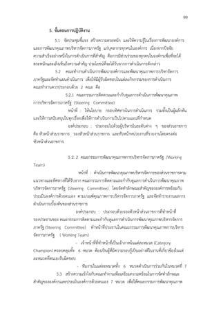 99

         5. ขั้นตอนการปฏิบัติงาน
              5.1 จัดประชุมชี้แจง สร้างความตระหนัก และให้ความรู้ในเรื่องการพัฒนาองค์การ
และการพัฒนาคุณภาพบริหารจัดการภาครัฐ แก่บุคลากรทุกคนในองค์การ เนื่องจากปัจจัย
ความสําเร็จอย่างหนึ่งในการดําเนินการที่สําคัญ คือการมีส่วนร่วมของทุกคนในองค์กรเพื่อที่จะได้
ตระหนักและเล็งเห็นถึงความสําคัญ ประโยชน์ที่จะได้รับจากการดําเนินการดังกล่าว
              5.2 คณะทํางานดําเนินการพัฒนาองค์การและพัฒนาคุณภาพการบริหาจัดการ
ภาครัฐและจัดทําแผนดําเนินการ เพื่อให้มีผู้รับผิดชอบในแต่ละกิจกรรมของการดําเนินการ
คณะทํางานควรประกอบด้วย 2 คณะ คือ
                     5.2.1 คณะกรรมการติดตามและกํากับดูแลการดําเนินการพัฒนาคุณภาพ
การบริหารจัดการภาครัฐ (Steering Committee)
                      หน้าที่ : ให้นโยบาย กรอบทิศทางในการดําเนินการ รวมทั้งเป็นผู้ผลักดัน
และให้การสนับสนุนในทุกเรื่องเพื่อให้การดําเนินการเป็นไปตามแผนที่กําหนด
                      องค์ประกอบ : ประกอบไปด้วยผู้บริหารในระดับต่าง ๆ ของส่วนราชการ
คือ หัวหน้าส่วนราชการ รองหัวหน้าส่วนราชการ และหัวหน้าหน่วยงานที่รายงานโดยตรงต่อ
หัวหน้าส่วนราชการ

                    5 2. 2 คณะกรรมการพัฒนาคุณภาพการบริหารจัดการภาครัฐ (Working
Team)
                            หน้าที่ : ดําเนินการพัฒนาคุณภาพบริหารจัดการของส่วนราชการตาม
แนวทางและทิศทางที่ได้รับจาก คณะกรรมการติดตามและกํากับดูแลการดําเนินการพัฒนาคุณภาพ
บริหารจัดการภาครัฐ (Steering Committee) โดยจัดทําลักษณะสําคัญขององค์การพร้อมกับ
ประเมินองค์การด้วยตนเอง ตามเกณฑ์คุณภาพการบริหารจัดการภาครัฐ และจัดทํารายงานผลการ
ดําเนินการเบื้องต้นของส่วนราชการ
                          องค์ประกอบ : ประกอบด้วยรองหัวหน้าส่วนราชการที่ทําหน้าที่
รองประธานของ คณะกรรมการติดตามและกํากับดูแลการดําเนินการพัฒนาคุณภาพบริหารจัดการ
ภาครัฐ (Steering Committee) ทําหน้าที่ประธานในคณะกรรมการพัฒนาคุณภาพการบริหาร
จัดการภาครัฐ ( Working Team)
                          - เจ้าหน้าที่ที่ทําหน้าที่เป็นเจ้าภาพในแต่ละหมวด (Category
Champion) ครอบคลุมทั้ง 6 หมวด ต้องเป็นผู้ที่มีความรอบรู้เป็นอย่างดีในงานที่เกี่ยวข้องในแต่
ละหมวดที่ตนเองรับผิดชอบ
                           - ทีมงานในแต่ละหมวดทั้ง 6 หมวดดําเนินการร่วมกันในหมวดที่ 7
               5.3 สร้างความเข้าใจกับคณะทํางานเพื่อเตรียมความพร้อมในการจัดทําลักษณะ
สําคัญขององค์กรและประเมินองค์การด้วยตนเอง 7 หมวด เพื่อให้คณะกรรมการพัฒนาคุณภาพ
 
